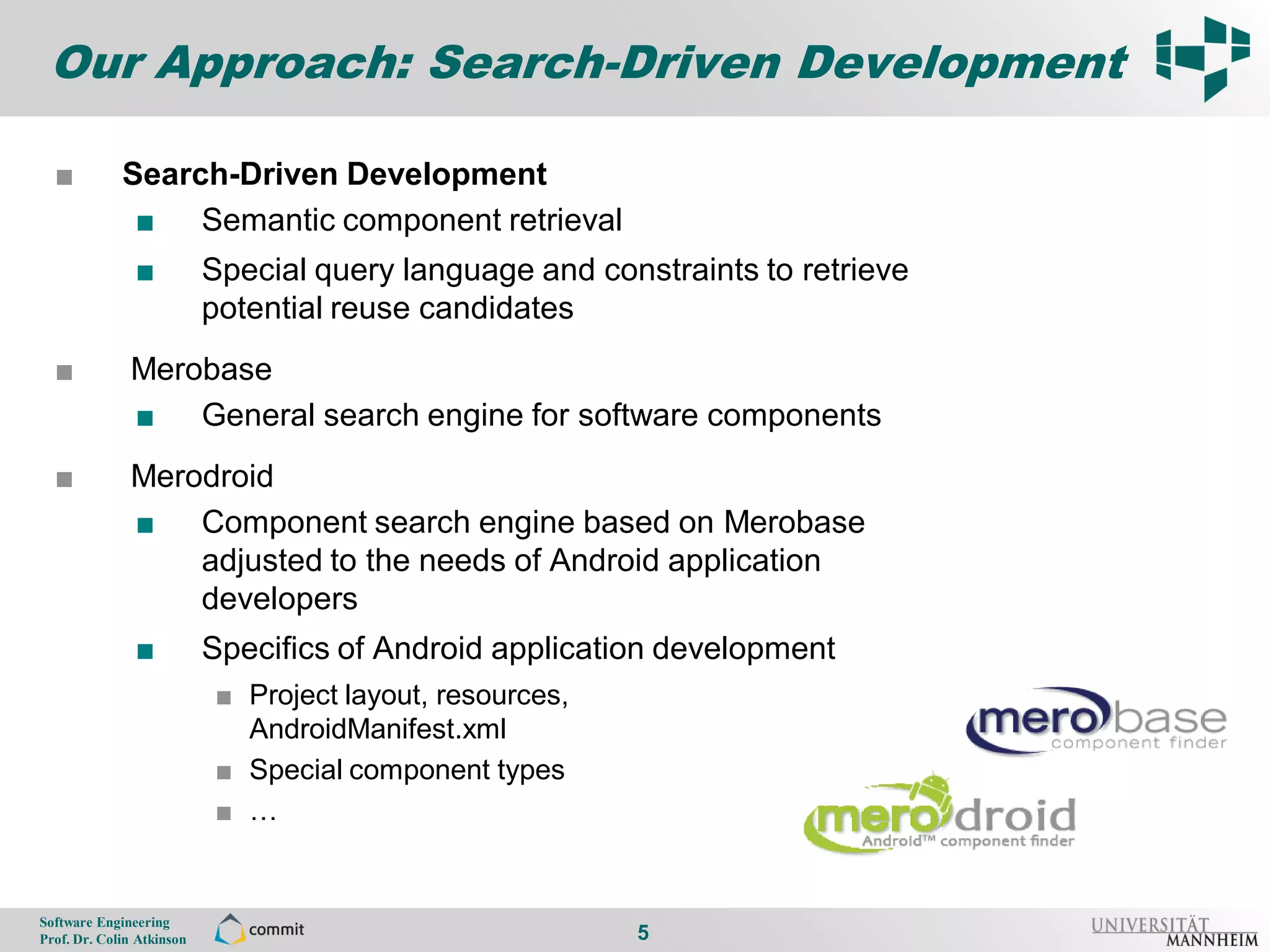 Our Approach: Search-Driven Development

      ■          Search-Driven Development
5
                  ■ Semantic component retrieval
                    ■          Special query language and constraints to retrieve
                               potential reuse candidates
      ■           Merobase
                  ■ General search engine for software components
      ■           Merodroid
                  ■ Component search engine based on Merobase
                      adjusted to the needs of Android application
                      developers
                    ■          Specifics of Android application development
                                ■ Project layout, resources,
                                  AndroidManifest.xml
                                ■ Special component types
                                ■ …


    Software Engineering
    Prof. Dr. Colin Atkinson                                   5
 