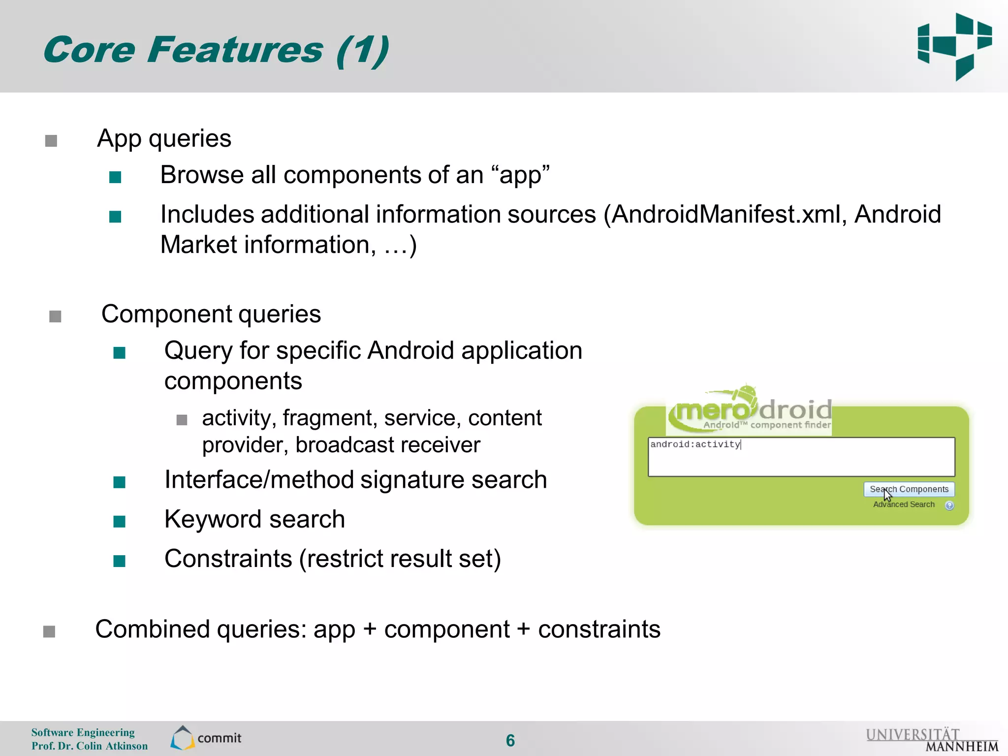 Core Features (1)

      ■          App queries
6
                  ■ Browse all components of an “app”
                    ■          Includes additional information sources (AndroidManifest.xml, Android
                               Market information, …)

       ■          Component queries
                   ■ Query for specific Android application
                      components
                                ■ activity, fragment, service, content
                                  provider, broadcast receiver
                    ■          Interface/method signature search
                    ■          Keyword search
                    ■          Constraints (restrict result set)

      ■          Combined queries: app + component + constraints


    Software Engineering
    Prof. Dr. Colin Atkinson                                       6
 