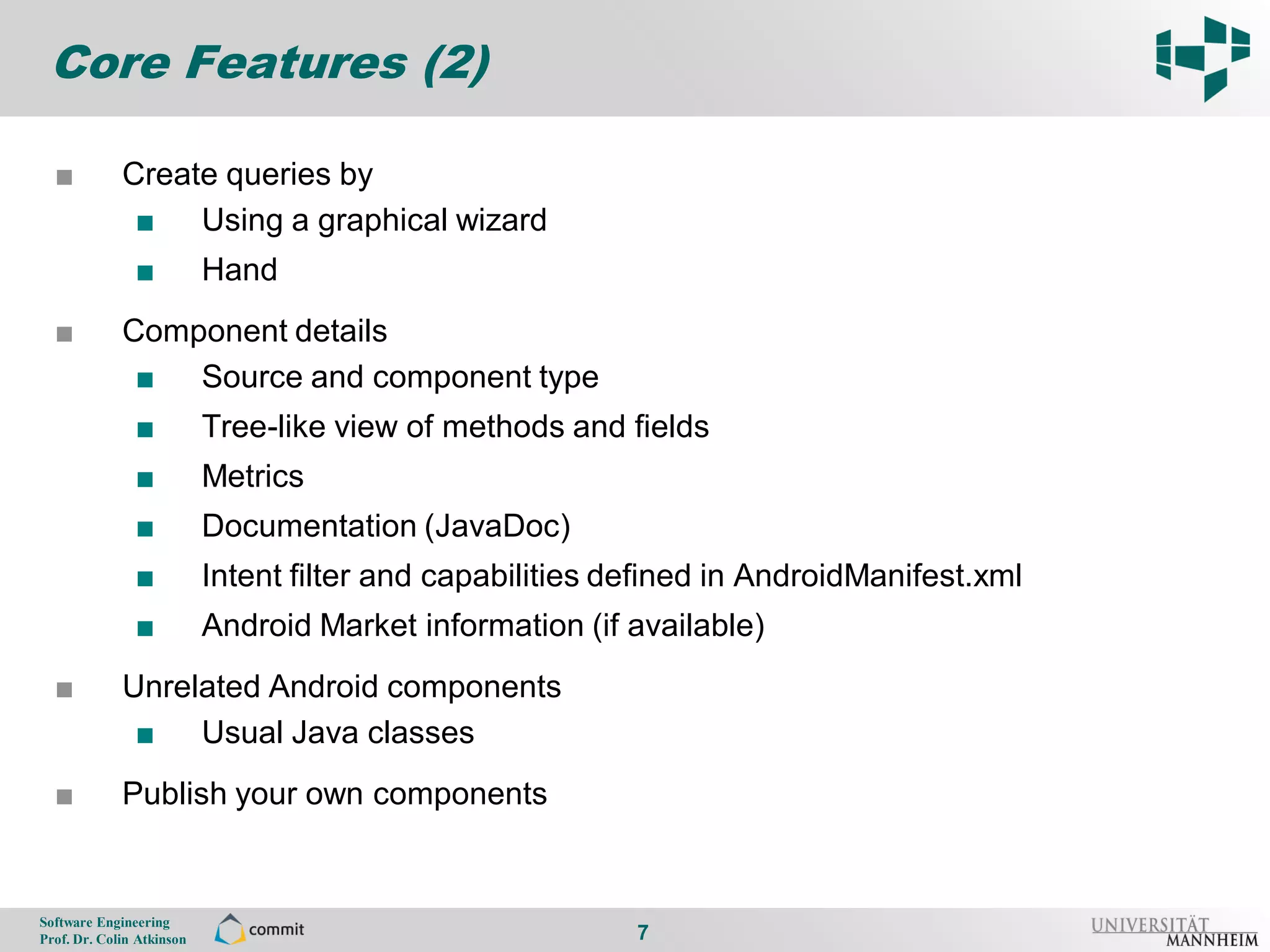 Core Features (2)

      ■          Create queries by
7
                  ■ Using a graphical wizard
                    ■          Hand
      ■          Component details
                  ■ Source and component type
                    ■          Tree-like view of methods and fields
                    ■          Metrics
                    ■          Documentation (JavaDoc)
                    ■          Intent filter and capabilities defined in AndroidManifest.xml
                    ■          Android Market information (if available)
      ■          Unrelated Android components
                  ■ Usual Java classes
      ■          Publish your own components


    Software Engineering
    Prof. Dr. Colin Atkinson                                   7
 