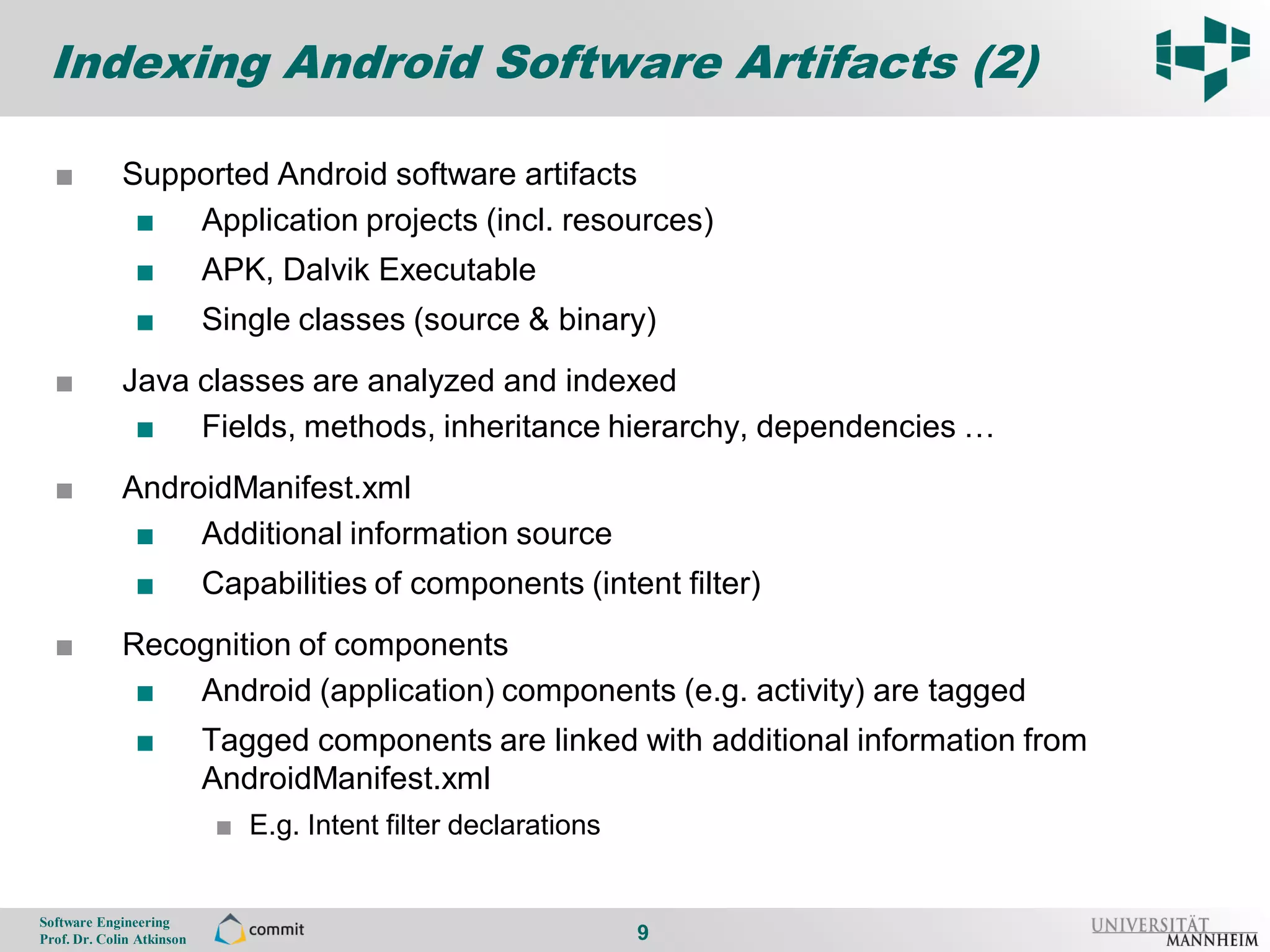 Indexing Android Software Artifacts (2)

      ■          Supported Android software artifacts
9
                  ■ Application projects (incl. resources)
                    ■          APK, Dalvik Executable
                    ■          Single classes (source & binary)
      ■          Java classes are analyzed and indexed
                  ■ Fields, methods, inheritance hierarchy, dependencies …
      ■          AndroidManifest.xml
                  ■ Additional information source
                    ■          Capabilities of components (intent filter)
      ■          Recognition of components
                  ■ Android (application) components (e.g. activity) are tagged
                    ■          Tagged components are linked with additional information from
                               AndroidManifest.xml
                                ■ E.g. Intent filter declarations


    Software Engineering
    Prof. Dr. Colin Atkinson                                        9
 
