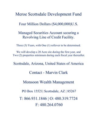 Meroe Scottsdale Development Fund
Four Million Dollars ($4,000,000)U.S.
Managed Securities Account securing a
Revolving Line of Credit Facility.
Three (3) Years, with One (1) rollover to be determined.
We will develop a 20 Acre site during the first year, and
Two (2) properties minimum during each fiscal year thereafter.
Scottsdale, Arizona, United States of America
Contact - Marvin Clark
Monsoon Wealth Management
PO Box 15521| Scottsdale, AZ | 85267
T: 866.931.1846 | O: 480.319.7724
F: 480.264.0760
 