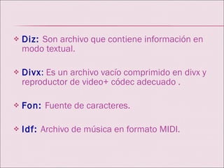 Diz:   Son archivo que contiene información en modo textual. Divx :  Es un archivo vacío comprimido en divx y reproductor de video+ códec adecuado . Fon:  Fuente de caracteres. Idf:   Archivo de música en formato MIDI. 