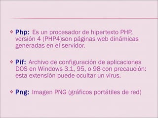 Php:   Es un procesador de hipertexto PHP, versión 4 (PHP4)son páginas web dinámicas generadas en el servidor. Pif:   Archivo de configuración de aplicaciones DOS en Windows 3.1, 95, o 98 con precaución: esta extensión puede ocultar un virus.  Png:   Imagen PNG (gráficos portátiles de red) 