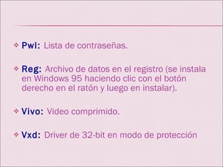Pwl:   Lista de contraseñas. Reg:   Archivo de datos en el registro (se instala en Windows 95 haciendo clic con el botón derecho en el ratón y luego en instalar).  Vivo:   Video comprimido. Vxd:   Driver de 32-bit en modo de protección 