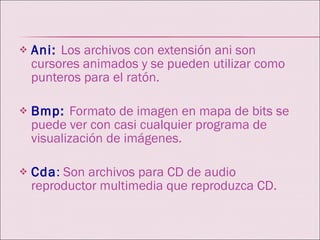 Ani:   Los archivos con extensión ani son cursores animados y se pueden utilizar como punteros para el ratón. Bmp:  Formato de imagen en mapa de bits se puede ver con casi cualquier programa de visualización de imágenes. Cda :  Son archivos para CD de audio reproductor multimedia que reproduzca CD. 