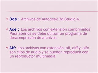 3ds :   Archivos de Autodesk 3d Studio 4. Ace :   Los archivos con extensión comprimidos Para abrirlos se debe utilizar un programa de descompresión de archivos. Aif:   Los archivos con extensión .aif, aiff y .aifc son clips de audio y se pueden reproducir con un reproductor multimedia. 