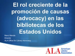 El rol creciente de la
        promoción de causas
          (advocacy) en las
          bibliotecas de los
           Estados Unidos
Marci Merola
Director
ALA Office for Library Advocacy




                                  S
 