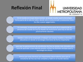 Reflexión Final
    En el mundo en el que ahora vivimos se puede resaltar que la tecnología
 forma parte de la vida de todos, donde esta a evolucionado y evoluciona todos
                          los días a pasos agigantados.

    En contraste, la educación que también forma parte de la mayoría de las
    personas del mundo de hoy ha dejado de evolucionar para hoy en día ser
                             prácticamente obsoleta


    Debido a esto se ha empezado a trabajar con nuevos modelos y técnicas
      educativas en donde la tecnología interviene de forma importante


  para que las generaciones de estudiantes de hoy se sientas más cómodos a la
   hora de aprender y que además puedan utilizar las distintas ventajas que la
                             tecnología les ofrece.


      Pienso que estas técnicas son importantes desarrollarlas para que el
       estudiante de hoy sea más completo y hábil en el mundo laboral.
 