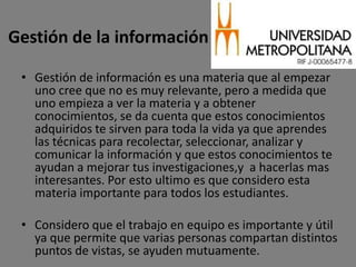 Gestión de la información

 • Gestión de información es una materia que al empezar
   uno cree que no es muy relevante, pero a medida que
   uno empieza a ver la materia y a obtener
   conocimientos, se da cuenta que estos conocimientos
   adquiridos te sirven para toda la vida ya que aprendes
   las técnicas para recolectar, seleccionar, analizar y
   comunicar la información y que estos conocimientos te
   ayudan a mejorar tus investigaciones,y a hacerlas mas
   interesantes. Por esto ultimo es que considero esta
   materia importante para todos los estudiantes.

 • Considero que el trabajo en equipo es importante y útil
   ya que permite que varias personas compartan distintos
   puntos de vistas, se ayuden mutuamente.
 