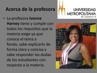 Acerca de la profesora
• La profesora Ivonne
  Harvey tiene y cumple con
  todos los requisitos que la
  materia exige ya que
  conoce el tema a
  fondo, sabe explicarlo de
  forma clara y concisa y
  sabe responder las dudas
  de los estudiantes con
  respecto a la materia.
 