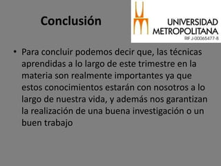 Conclusión

• Para concluir podemos decir que, las técnicas
  aprendidas a lo largo de este trimestre en la
  materia son realmente importantes ya que
  estos conocimientos estarán con nosotros a lo
  largo de nuestra vida, y además nos garantizan
  la realización de una buena investigación o un
  buen trabajo
 