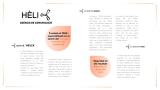 L´HÈLIXAgènciadeComunicacióiRPneixaBarcelonal’any2004. Enaquellmomentinicialtresjovesdecideixenapostarperespecialitzar-seenunmónencaranouid’elit,elTurismeielsectoraericomercial. 
FundadaperLaiaMena,VíctorMartíneziLourdesMeroñol´agènciahaanatcreixentfinsalasevaconsolidacióavuidia. 
QUÈ ÉS L´HÈLIX: 
Lamissióal´HÈLIXésgeneraricrearsolucionsenmatèriadecomunicacióperalsnostresclients.Elsorientembasant-nosenlessevesnecessitatsitreballemperalasevaconsolidacióenelsectoraixícoml’èxitdelnostretreballjaquecuidemlaprofessionalitatila seriositat.Tenintmoltpresentelsectorperalqualtreballem,ésmoltimportantl´adequadagestiód´unafortacomunicaciócorporativaiunacomunicaciódigitaleficaçid´impacte. 
LA NOSTRA MISSIÓ 
Fundada el 2004 i especialitzada en el sector del Turisme i el sector aeri comercial 
Enaquests10anys,l´agènciahamaduratihaanatcreixentdetalmanera,quejaalcinquèany,el2009vaobrirlaprimeraseual'estranger.Actualmentl´agènciacomptaamblaseucentralaBarcelonai3seusinternacionals: Londres,NovaYorkiSingapur. 
Lanostraésunaagènciaquededicatotselsmitjanstecnològicsilogísticsaoferirsolucionsperlaresoluciódeconflictesjasiguianivellinternacionalipolíticcomacuidarlesrelacionsdelnostreclientambelsseusgrupsd´interès.Unclientsatisfetibencuidat,éselnostreprincipalobjectiu. 
Lanostravisiódefuturprojectal´agènciaenunaestratègiad´expansióiinternacionalització. Al´Hèlixtreballemdiaadiaperarribaraestarpresentsenaltrespaïsosd´arreudelmóniassolirunaposiciódereferènciaenelsectordelTurismeielsectoraericomercial.Obrirem5oficinesmésenelspròxims3anys. 
LA NOSTRA VISIÓ 
Seguretat en els resultats i presència arreu del món  