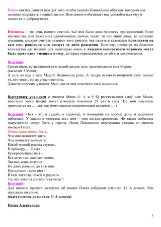 Имена святых даются нам для того, чтобы указать ближайшие образцы, которым мы
должны подражать в нашей жизни. Имя святого обязывает нас уподобляться ему в
подвигах и добродетелях.
Именины – это день памяти святого, чьё имя было дано человеку при крещении. Если
неизвестно, имя какого из одноименных святых носит то или иное лицо, то согласно
традиции, следует считать «своим» того святого, чья память в календаре приходится на
сам день рождения или следует за днём рождения. Поэтому, несмотря на большое
количество дат именин для некоторых имен, у каждого конкретного человека могут
быть всего одни именины в году, которые определяются датой его дня рождения.
Ведущий:
Среди имен, встречающихся в нашей школе, есть замечательное имя Мария.
(выходят 2 Маши)
А есть ли еще в зале Маши? Поднимите руку. А теперь оставьте поднятой руку только
те, кто знает, когда у вас именины.
Давайте спросим у наших Маш, когда они отмечают свои именины.
Выступают учащиеся с именем Маша (1 А и 9 Б) рассказывают (моё имя Маша,
носители этого имени могут отмечать именины 28 раз в году. Но мои именины
приходятся на …, так как моим святым покровителем является ….)
Ведущий: Имя – это и судьба, и характер, и помощник на добрые дела, и защитник
небесный. У каждого человека есть имя – имя ангела-хранителя. Но также небесные
покровители могут быть у города. Наша Псковщина неразрывно связана со святым
именем Ольга.
Очень даже может быть,
Что имя помогает жить,
Что помогает выбирать,
Какой тропой вперед ступать.
К примеру,… Ольга
Прекраснейшее имя -
Когда-то так, давным-давно,
Звалась одна княгиня.
Но даже раньше, до княгини
Придумано такое имя -
В нем чистота, покой и радость,
То, что зовется словом "святость"!
Ведущий:
Для нашего проекта материал об имени Ольга собирали ученики 11 А класса. Мы
передаем им слово.
(выступление учащихся 11 А класса)
Песня Александра
3
 