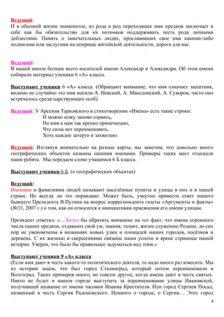 Ведущий:
И в обычной жизни знаменитое, из рода в род переходящее имя предков заключает в
себе как бы обязательство для их потомков поддерживать честь рода личными
доблестями. Память о замечательных людях, прославивших свое имя какими-либо
подвигами или заслугами на поприще житейской деятельности, дорога для нас.
Ведущий:
В нашей школе больше всего носителей имени Александр и Александра. Об этом имени
собирали материал ученики 6 «А» класса.
Выступают ученики 6 «А» класса. (Обращают внимание, что имя означает защитник,
видимо не случайно это имя носили А. Невский, А. Македонский, А. Суворов, часто оно
встречалось среди царствующих особ)
Ведущий: У Арсения Тарковского в стихотворении «Имена» есть такие строки:
И можно кожу заново сорвать,
Но имя к нам так крепко припечатано,
Что силы нет переименовать,
Хоть каждое затерто и захватано.
Ведущий: Взглянув внимательно на разные карты, мы заметим, что довольно много
географических объектов названы нашими именами. Примеры таких мест отыскали
наши ребята. Мы передаем слово учащимся 6 Б класса.
Выступают ученики 6 Б. (о географических объектах)
Ведущий:
Именами и фамилиями людей называют населённые пункты и улицы в них и в нашей
стране. Но всегда ли это оправдано. Может быть, уместно привести ответ нашего
бывшего Президента В.Путина на вопрос корреспондента газеты «Аргументы и факты»
(№33, 2007 г.) о том, как он относится к инициативам присвоения его имени улицам.
Президент ответил: «…Хотел бы обратить внимание на тот факт, что имена огромного
числа наших предков, отдавших свой ум, знания, талант, жизнь служению Родине, до сих
пор не увековечены в названиях новых улиц и площадей наших городов, посёлков и
деревень. С их жизнью и свершениями связаны наши успехи и яркие страницы нашей
истории. Уверен, что было бы правильнее задуматься над этим.»
Выступают ученики 9 «А» класса
(Если имя дают в честь какого-то политического деятеля, то надо много раз взвесить. Мы
из истории знаем, что был город Сталинград, который потом переименовали в
Волгоград. Таких примеров много, но совсем другое, когда имена дают в честь святых.
Никто не будет в нашем городе выступать за переименование улицы Ивановской,
получившей название от имени часовни Иоанна Крестителя. Или город Сергиев Посад,
названный в честь Сергия Радонежского. Немного о городе, о Сергии… Этот город
4
 