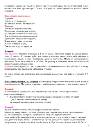 связывает с нашим не только то, что и у нас есть монастырь, а то, что в Сергиевой Лавре
настоятелем был архимандрит Пимен, который до этого руководил жизнью нашей
обители)
Всех предков наших дерево
Корнями
Уходит в глубь времен,
Во времени живет, и плодоносит
Именами
Забытыми порою даже нами,
Потомками пришедшими вослед,
Но каждый в жизни оставляет след
Иль в этом мире или параллельном
Пунктиром продолжается судьба,
За каждым из имен стоит она
И эхом отражает имена,
Рожденные в другие времена.
Ведущий:
Над проектом работали учащиеся с 1 по 11 класс. Материал собран на самые разные
темы об именах. Из детских работ мы узнали о значении многих имен, об известных и
талантливых людях в мире литературы, спорта, искусства. Много и занимательного
материала было представлено в работах. Творчеству и фантазии юных исследователей
можно удивляться бесконечно.
В рамках нашего рассказа, мы, к сожалению, не можем показать все работы, и поэтому
представлены вам были лишь небольшие отрывки
Но один проект мы предлагаем вам посмотреть полностью. Это работа учеников 3 А
класса.
Выступают ученики 3 «А» класса. (По каждому направлению выступает один. Каждый
говорит коротко: Мы хотели показать… я собирал материал про… мне помогла мама.. )
Ведущий:
И в заключение хотелось бы еще раз обратиться к нашим гостям и участникам
сегодняшней встречи:
• Как вы думаете, почему мы помним людей, о которых говорили сегодня?
(из-за имени или помним об их делах)
(с микрофоном подходит к детям и гостям)
Ведущий:
Не имя славит человека, а человек прославляет его на века.
Мы носим имена святых, которые прожили и осуществили на земле свое призвание;
мы им посвящены, как храмы посвящаются тому или другому святому;
и мы должны бы вдумываться и в значение его имени, и в ту личность святого, которая
нам доступна из его жития. Потому что он не только является нашим молитвенником,
заступником и защитником, но в какой-то мере и образом того, чем мы могли бы быть.
5
 