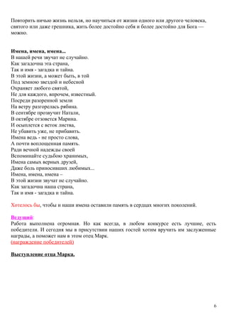 Повторить ничью жизнь нельзя, но научиться от жизни одного или другого человека,
святого или даже грешника, жить более достойно себя и более достойно для Бога —
можно.
Имена, имена, имена...
В нашей речи звучат не случайно.
Как загадочна эта страна,
Так и имя - загадка и тайна.
В этой жизни, а может быть, в той
Под земною звездой и небесной
Охраняет любого святой,
Не для каждого, впрочем, известный.
Посреди разоренной земли
На ветру разгорелась рябина.
В сентябре прозвучит Натали,
В октябре отзовется Марина.
И осыплется с веток листва,
Не убавить уже, не прибавить.
Имена ведь - не просто слова,
А почти воплощенная память.
Ради вечной надежды своей
Вспоминайте судьбою хранимых,
Имена самых верных друзей,
Даже боль приносивших любимых...
Имена, имена, имена –
В этой жизни звучат не случайно.
Как загадочна наша страна,
Так и имя - загадка и тайна.
Хотелось бы, чтобы и наши имена оставили память в сердцах многих поколений.
Ведущий:
Работа выполнена огромная. Но как всегда, в любом конкурсе есть лучшие, есть
победители. И сегодня мы в присутствии наших гостей хотим вручить им заслуженные
награды, а поможет нам в этом отец Марк.
(награждение победителей)
Выступление отца Марка.
6
 