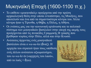 Μυκηναϊκή Εποχή (1600-1100 π.χ.)Το επίθετο «μυκηναϊκός» προέρχεται από την πρώτη αρχαιολογική θέση στην οποία εντοπίστηκε, τις Μυκήνες, που αποτελούν και ένα από τα σημαντικότερα κέντρα του. Άλλα κέντρα ήταν η Τίρυνθα, η Θήβα, η Πύλος, η Αθήνα.Οι γνώσεις μας για την κοινωνική οργάνωση και το πολιτικό σύστημα των μυκηναϊκών βασιλείων στην εποχή της ακμής τους προέρχονται από τις πινακίδες Γραμμικής Β γραφής που βρέθηκαν κυρίως στην Πύλο, αλλά και στην Κνωσό.Ανώτατος άρχοντας ενός μυκηναϊκού    βασιλείου είναι ο wa-na-ka(ἄναξ). Η     αρχηγία του στρατού ήταν ίσως υπόθεση     ενός άλλου ανώτατου αξιωματούχου,     του ra-wa-ke-ta («αρχηγός του λαού»,    από το λαός + ἄγω).