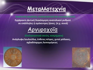 Μεηαλλξηεςμία
   (αγροτικά εργαλεία, εκκλθςιαςτικά και οικιακά ςκεφθ)
  Εγχάρακτθ φυτικι διακόςμθςθ ανατολικοφ ρυκμοφ
     ςε επάλλθλεσ ι ομόκεντρεσ ηώνεσ. (π.χ. ςινιά)

             Αργσροτοΐα
         (Εκκλθςιαςτικά ςκεφθ, κοςμιματα)
Ανάγλυφα λουλοφδια, ζνκετεσ πζτρεσ, χυτοί ρόδακεσ,
           αχλαδόςχθμεσ λεπτομζρειεσ
 