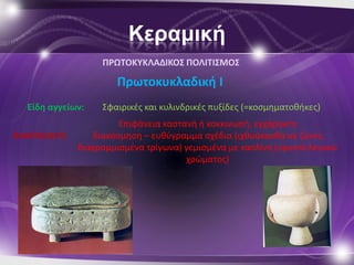 Κεραμική
                   ΠΡΩΣΟΚΤΚΛΑΔΙΚΟ΢ ΠΟΛΙΣΙ΢ΜΟ΢

                      Πρωτοκυκλαδικι Ι
  Είδθ αγγείων:    Σφαιρικζσ και κυλινδρικζσ πυξίδεσ (=κοςμθματοκικεσ)
                       Επιφάνεια καςτανι ι κοκκινωπι, εγχάρακτθ
Διακόςμθςθ:      διακόςμθςθ – ευκφγραμμα ςχζδια (ιχκυάκανκα ςε ηϊνεσ,
              διαγραμμιςμζνα τρίγωνα) γεμιςμζνα με καολίνθ (ορυκτό λευκοφ
                                      χρϊματοσ)
 