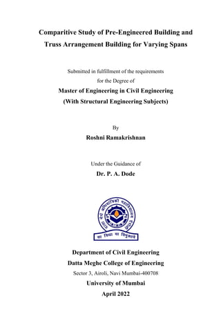 Comparitive Study of Pre-Engineered Building and
Truss Arrangement Building for Varying Spans
Submitted in fulfillment of the requirements
for the Degree of
Master of Engineering in Civil Engineering
(With Structural Engineering Subjects)
By
Roshni Ramakrishnan
Under the Guidance of
Dr. P. A. Dode
Department of Civil Engineering
Datta Meghe College of Engineering
Sector 3, Airoli, Navi Mumbai-400708
University of Mumbai
April 2022
 