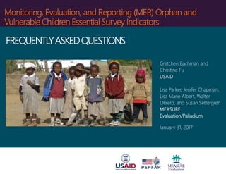 Monitoring, Evaluation, and Reporting (MER) Orphan and
Vulnerable Children Essential Survey Indicators
Gretchen Bachman and
Christine Fu
USAID
Lisa Parker, Jenifer Chapman,
Lisa Marie Albert, Walter
Obiero, and Susan Settergren
MEASURE
Evaluation/Palladium
January 31, 2017
FREQUENTLYASKEDQUESTIONS
 