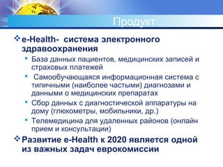 Продукт
e-Health- система электронного
здравоохранения
 База данных пациентов, медицинских записей и
страховых платежей
 Самообучающаяся информационная система с
типичными (наиболее частыми) диагнозами и
данными о медицинских препаратах
 Сбор данных с диагностической аппаратуры на
дому (глюкометры, мобильники, др.)
 Телемедицина для удаленных районов (онлайн
прием и консультации)
Развитие e-Health к 2020 является одной
из важных задач еврокомиссии
 