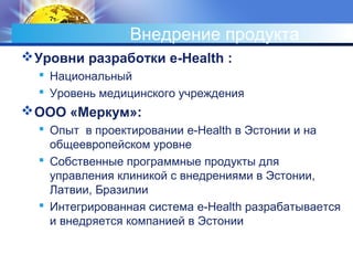 Внедрение продукта
Уровни разработки e-Health :
 Национальный
 Уровень медицинского учреждения
ООО «Меркум»:
 Опыт в проектировании e-Health в Эстонии и на
общеевропейском уровне
 Собственные программные продукты для
управления клиникой с внедрениями в Эстонии,
Латвии, Бразилии
 Интегрированная система e-Health разрабатывается
и внедряется компанией в Эстонии
 