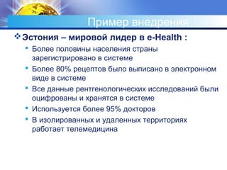 Пример внедрения
Эстония – мировой лидер в e-Health :
 Более половины населения страны
зарегистрировано в системе
 Более 80% рецептов было выписано в электронном
виде в системе
 Все данные рентгенологических исследований были
оцифрованы и хранятся в системе
 Используется более 95% докторов
 В изолированных и удаленных территориях
работает телемедицина
 