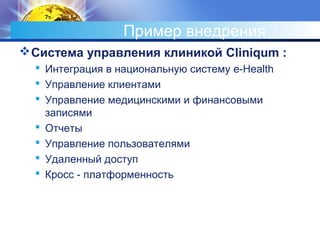 Пример внедрения
Система управления клиникой Cliniqum :
 Интеграция в национальную систему e-Health
 Управление клиентами
 Управление медицинскими и финансовыми
записями
 Отчеты
 Управление пользователями
 Удаленный доступ
 Кросс - платформенность
 