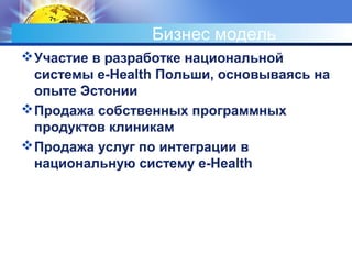 Бизнес модель
Участие в разработке национальной
системы e-Health Польши, основываясь на
опыте Эстонии
Продажа собственных программных
продуктов клиникам
Продажа услуг по интеграции в
национальную систему e-Health
 