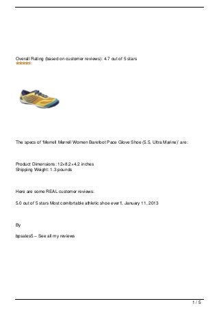 Overall Rating (based on customer reviews): 4.7 out of 5 stars




The specs of ‘Merrell Merrell Women Barefoot Pace Glove Shoe (5.5, Ultra Marine)’ are:




Product Dimensions: 12×8.2×4.2 inches
Shipping Weight: 1.3 pounds



Here are some REAL customer reviews:

5.0 out of 5 stars Most comfortable athletic shoe ever!!, January 11, 2013




By

bpsales5 – See all my reviews




                                                                                         1/5
 