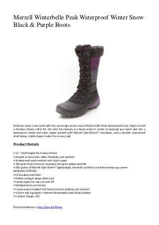 Merrell Winterbelle Peak Waterproof Winter Snow
Black & Purple Boots
Embrace every snow bank with the stunningly winter-savvy Winter belle Peak Waterproof boot. High cut with
a frivolous fleece collar for the cold, this beauty is a beast when it comes to keeping you warm and dry: a
waterproof suede and nylon upper packed with Merrell Opti-Warm™ insulation, and a durable waterproof
shell below. Inside zipper makes for an easy exit.
Product Details
• 13 “ shaft height from base of heel
• Strobel construction offers flexibility and comfort
• Waterproof suede leather and nylon upper
• 300 gram fleece thermo insulation lining for added warmth
• 200 grams of Merrell Opti-Warm™ lightweight, low-bulk, synthetic insulation keeps you warm
MIDSOLE/OUTSOLE
• EVA waterproof shell
• Bellows tongue keeps debris out
• Inside zipper for easy on and off
• Molded nylon arch shank
• Compression molded EVA foot frame for stability and comfort
• 4.0mm sole lug depth • Merrell Winterbelle Sole/Sticky Rubber
• Comfort Range -25C
Product Reference: http://goo.gl/HlOexo
 
