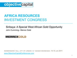 AFRICA RESOURCES
INVESTMENT CONGRESS
  Siribaya: A Special West African Gold Opportunity
  John Cumming– Merrex Gold




IRONMONGERS’ HALL, CITY OF LONDON ● TUESDAY-WEDNESDAY, 14-15 JUN 2011
www.ObjectiveCapitalConferences.com
                                                                        1
 
