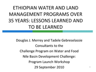 ETHIOPIAN WATER AND LAND MANAGEMENT PROGRAMS OVER 35 YEARS: LESSONS LEARNED AND TO BE LEARNED Douglas J. Merrey and Tadele Gebreselassie Consultants to the Challenge Program on Water and Food Nile Basin Development Challenge:  Program Launch Workshop 29 September 2010 1 