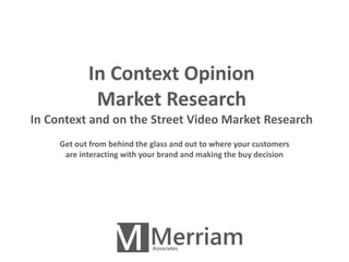 In Context Opinion 
Market Research 
In Context and on the Street Video Market Research 
Get out from behind the glass and out to where your customers 
are interacting with your brand and making the buy decision 
 