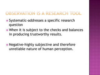 Observation is a Research ToolSystematic-addresses a specific research questionWhen it is subject to the checks and balances in producing trustworthy results.Negative-highly subjective and therefore unreliable nature of human perception.