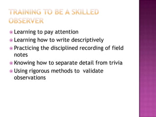 Training to be a Skilled ObserverLearning to pay attentionLearning how to write descriptivelyPracticing the disciplined recording of field notesKnowing how to separate detail from triviaUsing rigorous methods to  validate observations