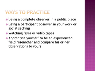 Ways to PracticeBeing a complete observer in a public placeBeing a participant observer in your work or social settingsWatching films or video tapesApprentice yourself to be an experienced field researcher and compare his or her observations to yours
