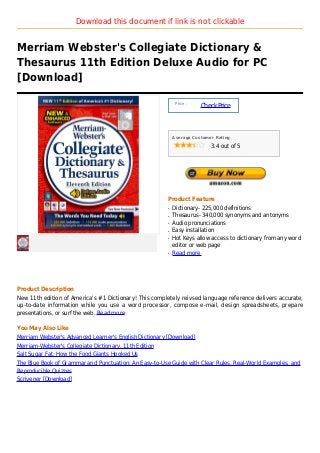 Download this document if link is not clickable


Merriam Webster's Collegiate Dictionary &
Thesaurus 11th Edition Deluxe Audio for PC
[Download]

                                                             Price :
                                                                       Check Price



                                                            Average Customer Rating

                                                                           3.4 out of 5




                                                        Product Feature
                                                        q   Dictionary- 225,000 definitions
                                                        q   Thesaurus- 340,000 synonyms and antonyms
                                                        q   Audio pronunciations
                                                        q   Easy installation
                                                        q   Hot Keys allow access to dictionary from any word
                                                            editor or web page
                                                        q   Read more




Product Description
New 11th edition of America's #1 Dictionary! This completely reivsed language reference delivers accurate,
up-to-date information while you use a word processor, compose e-mail, design spreadsheets, prepare
presentations, or surf the web. Read more

You May Also Like
Merriam Webster's Advanced Learner's English Dictionary [Download]
Merriam-Webster's Collegiate Dictionary, 11th Edition
Salt Sugar Fat: How the Food Giants Hooked Us
The Blue Book of Grammar and Punctuation: An Easy-to-Use Guide with Clear Rules, Real-World Examples, and
Reproducible Quizzes
Scrivener [Download]
 