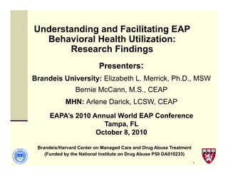 1 
Understanding and Facilitating EAP 
Behavioral Health Utilization: 
Research Findings 
Presenters: 
Brandeis University: Elizabeth L. Merrick, Ph.D., MSW 
Bernie McCann, M.S., CEAP 
MHN: Arlene Darick, LCSW, CEAP 
EAPA’s 2010 Annual World EAP Conference 
Tampa, FL 
October 8, 2010 
Brandeis/Harvard Center on Managed Care and Drug Abuse Treatment 
(Funded by the National Institute on Drug Abuse P50 DA010233) 
 