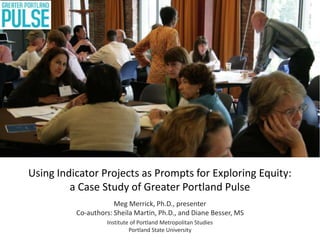 Using Indicator Projects as Prompts for Exploring Equity:
a Case Study of Greater Portland Pulse
Meg Merrick, Ph.D., presenter
Co-authors: Sheila Martin, Ph.D., and Diane Besser, MS
Institute of Portland Metropolitan Studies
Portland State University
 