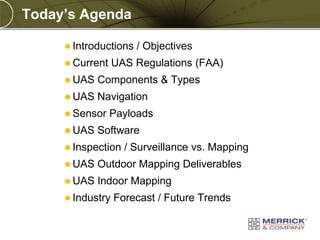 Today’s Agenda
 Introductions
 Current

/ Objectives

UAS Regulations (FAA)

 UAS

Components & Types

 UAS

Navigation

 Sensor
 UAS

Payloads

Software

 Inspection

/ Surveillance vs. Mapping

 UAS

Outdoor Mapping Deliverables

 UAS

Indoor Mapping

 Industry

PREXXXX 2
Copyright © 2010 Merrick & Company All rights reserved.

Forecast / Future Trends

 
