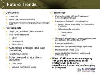 Future Trends


Consumers


Easier use – more automation





Lower cost





Integration into consumer products (like Google
Earth)

Technology


Fleets of multiple UAS via flocking and
networking technologies



Improvements in autonomous controls




Professionals

Detect, Sense, and Avoid (DSA) for collision
avoidance

3D modeling for navigation



Larger (MP) and better (metric) cameras



Range imaging



More variety of sensors



LiDAR



LiDAR



Hyperspectral



Sensor fusion





Solar powered stratospheric
platforms


data relay



various monitoring tasks

PREXXXX 23
Copyright © 2010 Merrick & Company All rights reserved.

Better fuel cells enabling longer flight times



Miniaturization - micro UAS





Improved stabilization



Persistent surveillance

Standardization of control system and common
use between different kinds of UAV



Automated and real time data
processing





Automated in-flight decision making and
actionable use

What LiDAR was to terrain mapping
10+ years ago, unmanned aerial
systems will be to aerial
surveillance, inspection, and mapping
in 5-10 years

 