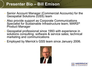 Presenter Bio – Bill Emison
•

Senior Account Manager (Commercial Accounts) for the
Geospatial Solutions (GSS) team
• Also provide support as Corporate Communications
Specialist for Sustainable Infrastructure team; MARS®
Product Manager
• Geospatial professional since 1993 with experience in
solutions consulting; software & service sales; technical
marketing and communications
• Employed by Merrick’s GSS team since January 2006.

PREXXXX 5
Copyright © 2010 Merrick & Company All rights reserved.

 
