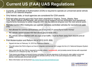 Current US (FAA) UAS Regulations


Currently, a Certificate of Authorization (COA) is required to operate an unmanned aerial vehicle
(UAV) in US national airspace



Only federal, state, or local agencies are considered for COA awards



FAA test sites (proving grounds) have been awarded to Virginia, Texas, Alaska, New
York, North Dakota and Nevada; will conduct critical research into the certification and operational

requirements necessary to safely integrate UAS into the national airspace over the next several years


Remote Control (RC) hobbyists can operate remotely controlled vehicles for recreational uses
only:



RC vehicle cannot exceed 400 feet above ground level (AGL)





Not allowed for commercial business use of any kind  cannot fly to make money!
RC vehicle cannot interfere with any type of air traffic - must be flown away from airports and air
traffic

FAA Modernization and Reform Act of 2012 (H.R. 658)


Signed into law on February 14, 2012 by President Obama



This bill orders the FAA to figure out how to integrate commercial UAV usage into the U.S. National Airspace System
(NAS)



Also under the bill, the FAA is required to provide military, commercial, and privately-owned drones with expanded
access to U.S. airspace by Sep. 30, 2015



That means permitting unmanned drones controlled by remote operators on the ground--also called unmanned
airborne systems (UAS) or unmanned aerial vehicles (UAVs)--to fly in the same airspace as airlines, cargo
planes, business jets and private aircraft.



More information can be found at http://www.faa.gov/about/initiatives/uas/

PREXXXX 8
Copyright © 2010 Merrick & Company All rights reserved.

 
