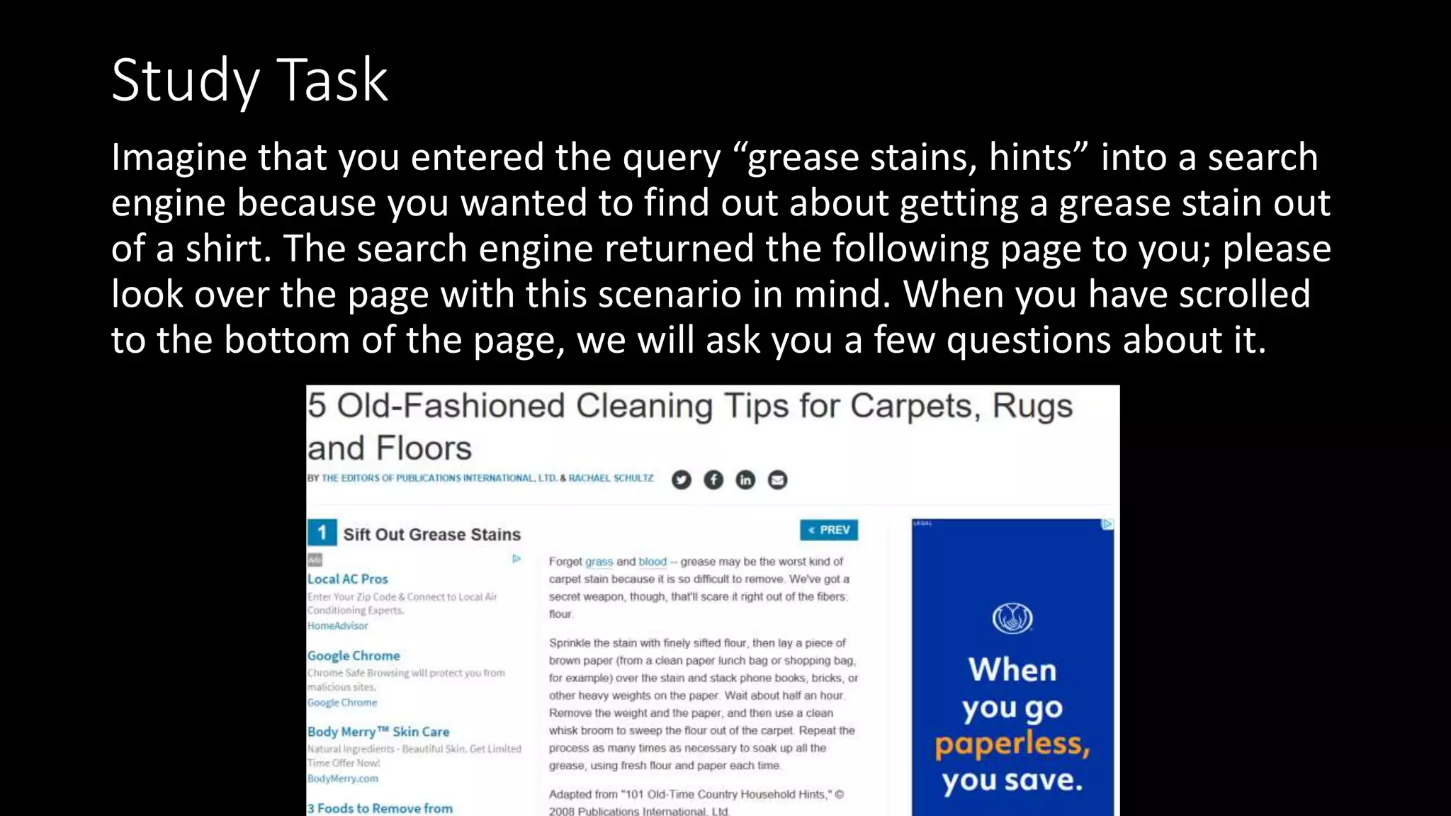 Study Task
Imagine that you entered the query “grease stains, hints” into a search
engine because you wanted to find out about getting a grease stain out
of a shirt. The search engine returned the following page to you; please
look over the page with this scenario in mind. When you have scrolled
to the bottom of the page, we will ask you a few questions about it.
 