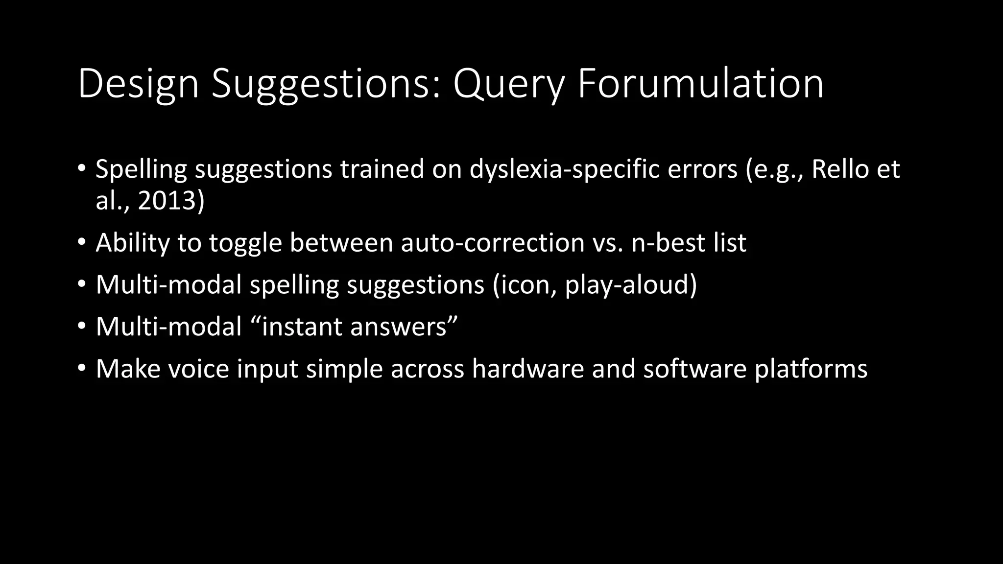 Design Suggestions: Query Forumulation
• Spelling suggestions trained on dyslexia-specific errors (e.g., Rello et
al., 2013)
• Ability to toggle between auto-correction vs. n-best list
• Multi-modal spelling suggestions (icon, play-aloud)
• Multi-modal “instant answers”
• Make voice input simple across hardware and software platforms
 