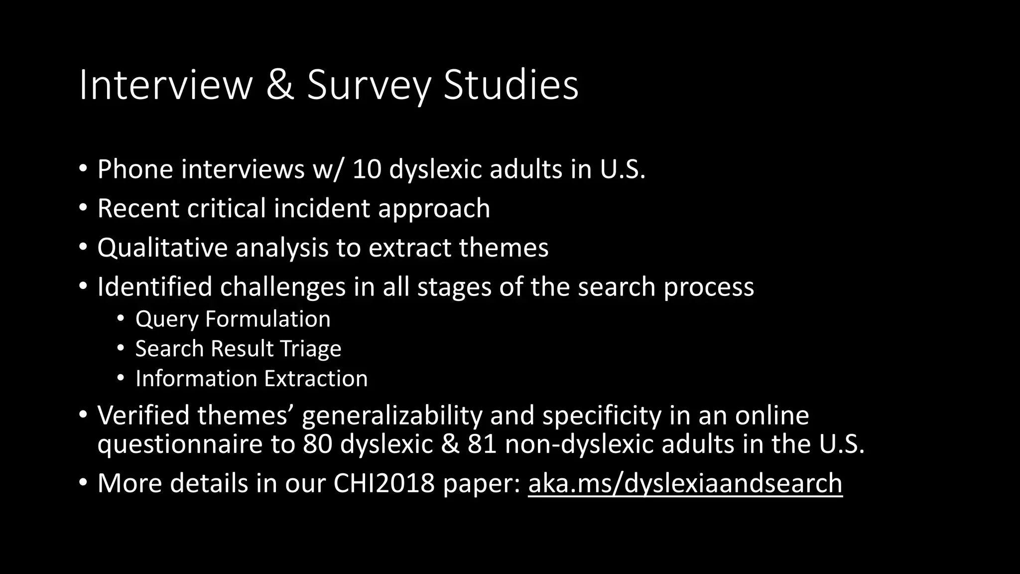 Interview & Survey Studies
• Phone interviews w/ 10 dyslexic adults in U.S.
• Recent critical incident approach
• Qualitative analysis to extract themes
• Identified challenges in all stages of the search process
• Query Formulation
• Search Result Triage
• Information Extraction
• Verified themes’ generalizability and specificity in an online
questionnaire to 80 dyslexic & 81 non-dyslexic adults in the U.S.
• More details in our CHI2018 paper: aka.ms/dyslexiaandsearch
 