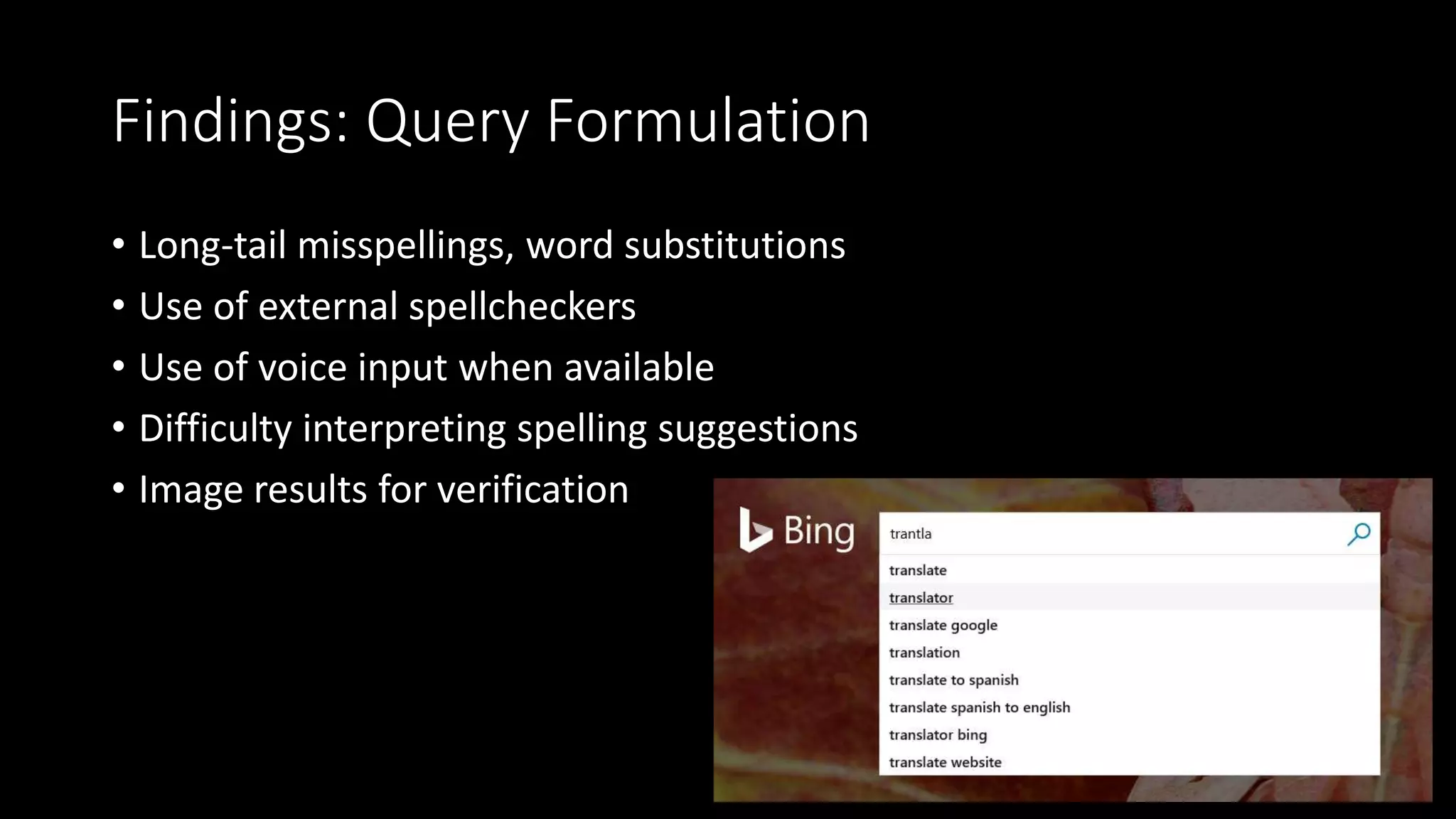Findings: Query Formulation
• Long-tail misspellings, word substitutions
• Use of external spellcheckers
• Use of voice input when available
• Difficulty interpreting spelling suggestions
• Image results for verification
 