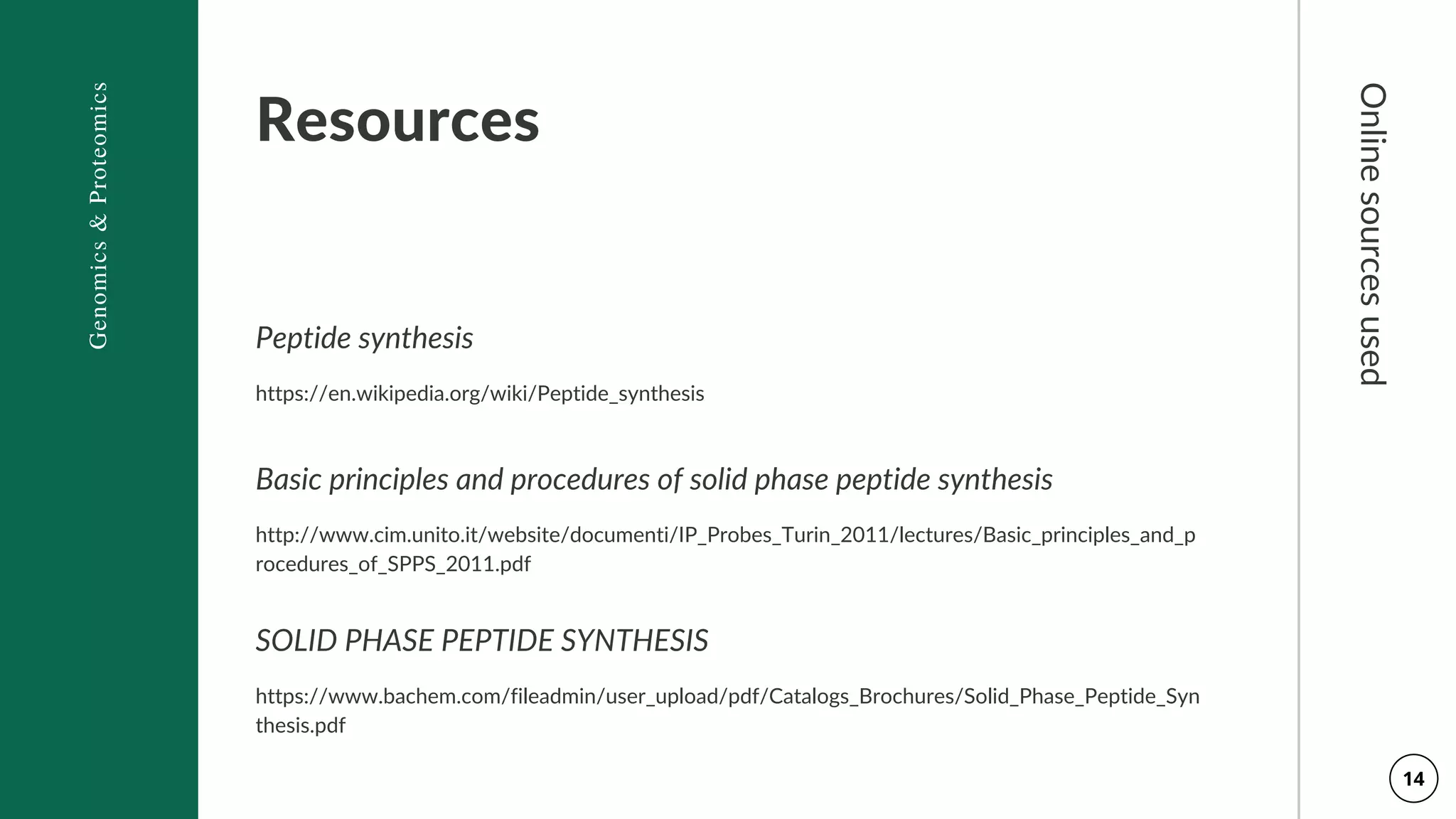 Resources
Peptide synthesis
https://en.wikipedia.org/wiki/Peptide_synthesis
Basic principles and procedures of solid phase peptide synthesis
http://www.cim.unito.it/website/documenti/IP_Probes_Turin_2011/lectures/Basic_principles_and_p
rocedures_of_SPPS_2011.pdf
SOLID PHASE PEPTIDE SYNTHESIS
https://www.bachem.com/fileadmin/user_upload/pdf/Catalogs_Brochures/Solid_Phase_Peptide_Syn
thesis.pdf
Genomics
&
Proteomics
Online
sources
used
14
 